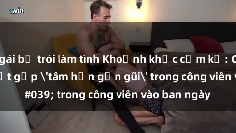 gái bị trói làm tình Khoảnh khắc cấm kỵ: Cặp đôi bị bắt gặp 'tâm hồn gần gũi' trong công viên vào ban ngày