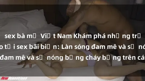 sex bà mẹ Việt Nam Khám phá những trải nghiệm độc đáo tại sex bãi biển: Làn sóng đam mê và sự nóng bỏng cháy bỏng trên cát trắng