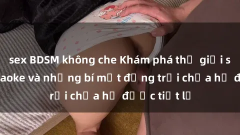 sex BDSM không che Khám phá thế giới sex quán karaoke và những bí mật động trời chưa hề được tiết lộ