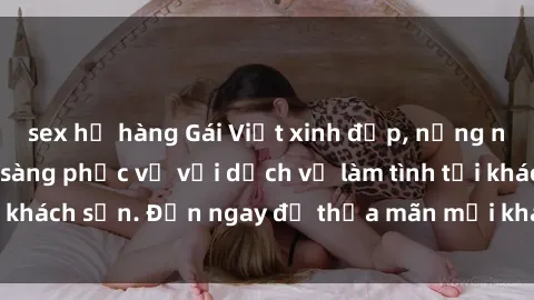 sex họ hàng Gái Việt xinh đẹp, nồng nàn tình cảm, sẵn sàng phục vụ với dịch vụ làm tình tại khách sạn. Đến ngay để thỏa mãn mọi khao khát của bạn!