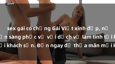 sex gái có chồng Gái Việt xinh đẹp, nồng nàn tình cảm, sẵn sàng phục vụ với dịch vụ làm tình tại khách sạn. Đến ngay để thỏa mãn mọi khao khát của bạn!