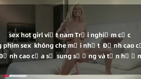 sex hot girl việt nam Trải nghiệm cực kỳ nóng bỏng trong phim sex  không che mới nhất  Đỉnh cao của sự sung sướng và tận hưởng chân thật