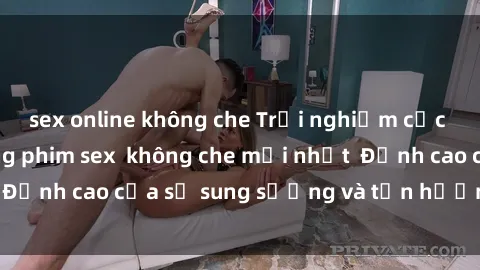 sex online không che Trải nghiệm cực kỳ nóng bỏng trong phim sex  không che mới nhất  Đỉnh cao của sự sung sướng và tận hưởng chân thật