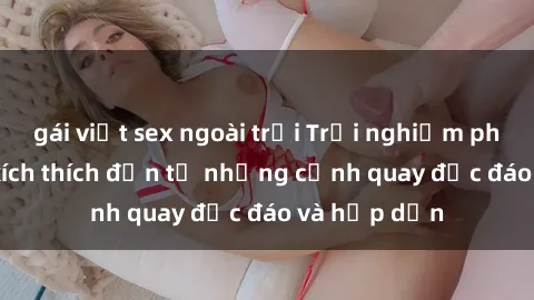 gái việt sex ngoài trời Trải nghiệm phim sex : Sự kích thích đến từ những cảnh quay độc đáo và hấp dẫn