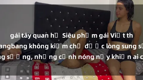 gái tây quan hệ Siêu phẩm gái Việt tham gia trong buổi gangbang không kiềm chế được lòng sung sướng, những cảnh nóng nảy khiến ai cũng phải mãn nhãn