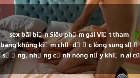 sex bãi biển Siêu phẩm gái Việt tham gia trong buổi gangbang không kiềm chế được lòng sung sướng, những cảnh nóng nảy khiến ai cũng phải mãn nhãn