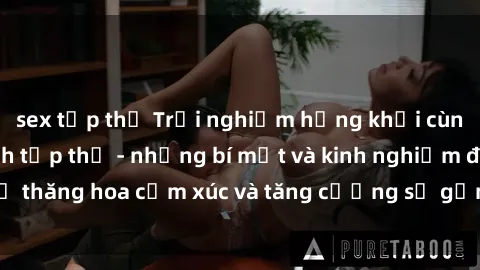 sex tập thể Trải nghiệm hứng khởi cùng với việc làm tình tập thể - những bí mật và kinh nghiệm để thăng hoa cảm xúc và tăng cường sự gắn kết trong mối quan hệ