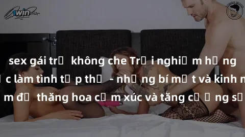 sex gái trẻ không che Trải nghiệm hứng khởi cùng với việc làm tình tập thể - những bí mật và kinh nghiệm để thăng hoa cảm xúc và tăng cường sự gắn kết trong mối quan hệ