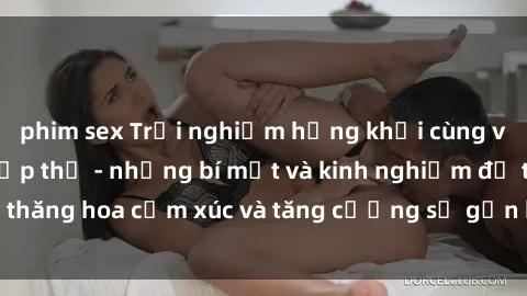 phim sex Trải nghiệm hứng khởi cùng với việc làm tình tập thể - những bí mật và kinh nghiệm để thăng hoa cảm xúc và tăng cường sự gắn kết trong mối quan hệ