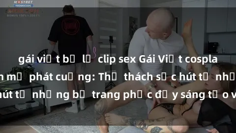 gái việt bị lộ clip sex Gái Việt cosplay sexy khiến fan hâm mộ phát cuồng: Thử thách sức hút từ những bộ trang phục đầy sáng tạo và quyến rũ!