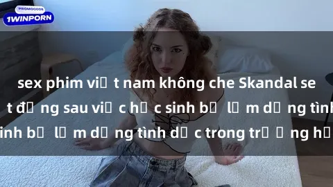 sex phim việt nam không che Skandal sex giáo viên: Sự thật đằng sau việc học sinh bị lạm dụng tình dục trong trường học