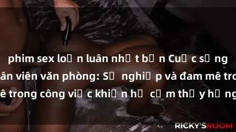 phim sex loạn luân nhật bản Cuộc sống tình dục của nhân viên văn phòng: Sự nghiệp và đam mê trong công việc khiến họ cảm thấy hứng thú với tình dục?