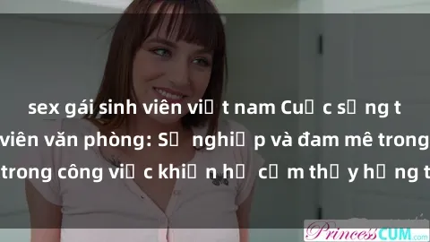 sex gái sinh viên việt nam Cuộc sống tình dục của nhân viên văn phòng: Sự nghiệp và đam mê trong công việc khiến họ cảm thấy hứng thú với tình dục?