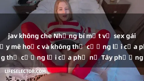 jav không che Những bí mật về sex gái Tây: Sự quyến rũ đầy mê hoặc và không thể cưỡng lại của phụ nữ Tây phương