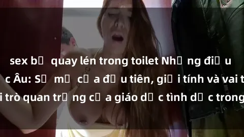 sex bị quay lén trong toilet Những điều thú vị về sex ở Bắc Âu: Sự mở cửa đầu tiên, giới tính và vai trò quan trọng của giáo dục tình dục trong các quốc gia này.