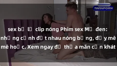 sex bị lộ clip nóng Phim sex Mỹ đen: phút mãnh liệt với những cảnh địt nhau nóng bỏng, đầy mê hoặc. Xem ngay để thỏa mãn cơn khát tình dục của bạn!