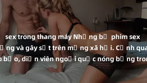 sex trong thang máy Những bộ phim sex ngoại quốc nổi tiếng và gây sốt trên mạng xã hội. Cảnh quay táo bạo, diễn viên ngoại quốc nóng bỏng trong các tác phẩm đỉnh cao.