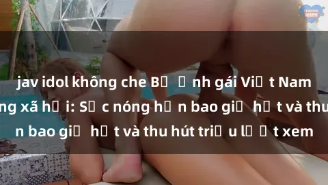 jav idol không che Bộ ảnh gái Việt Nam nude gây sốt mạng xã hội: Sắc nóng hơn bao giờ hết và thu hút triệu lượt xem