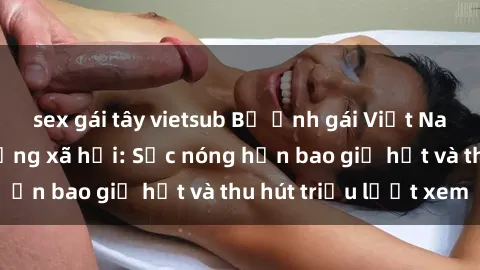 sex gái tây vietsub Bộ ảnh gái Việt Nam nude gây sốt mạng xã hội: Sắc nóng hơn bao giờ hết và thu hút triệu lượt xem