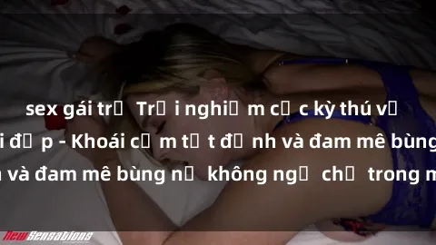 sex gái trẻ Trải nghiệm cực kỳ thú vị khi làm tình với gái đẹp - Khoái cảm tột đỉnh và đam mê bùng nổ không ngờ chỉ trong một đêm!
