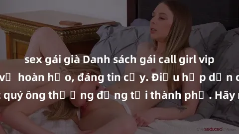 sex gái già Danh sách gái call girl vip chất lượng, dịch vụ hoàn hảo, đáng tin cậy. Điều hấp dẫn cho các quý ông thượng đẳng tại thành phố. Hãy nhấc máy và đặt lịch ngay!
