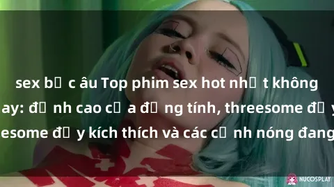 sex bắc âu Top phim sex hot nhất không thể bỏ lỡ năm nay: đỉnh cao của đồng tính, threesome đầy kích thích và các cảnh nóng đang gây sốt!