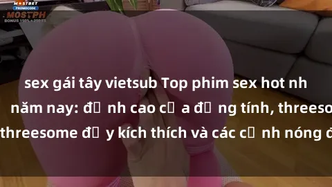 sex gái tây vietsub Top phim sex hot nhất không thể bỏ lỡ năm nay: đỉnh cao của đồng tính, threesome đầy kích thích và các cảnh nóng đang gây sốt!