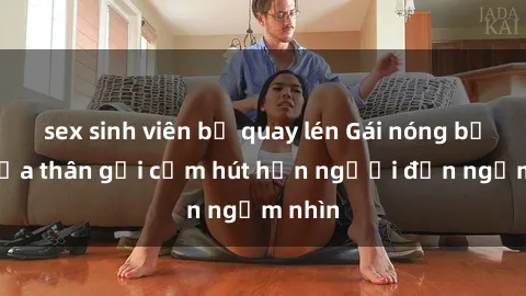 sex sinh viên bị quay lén Gái nóng bỏng khỏa thân gợi cảm hút hồn người đến ngắm nhìn