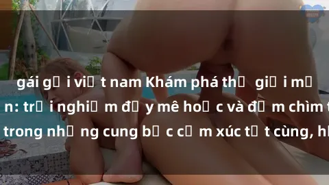 gái gọi việt nam Khám phá thế giới mới với sex người lớn: trải nghiệm đầy mê hoặc và đắm chìm trong những cung bậc cảm xúc tột cùng, hứng khởi và cuốn hút.