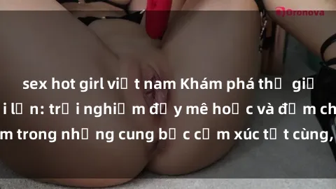 sex hot girl việt nam Khám phá thế giới mới với sex người lớn: trải nghiệm đầy mê hoặc và đắm chìm trong những cung bậc cảm xúc tột cùng, hứng khởi và cuốn hút.