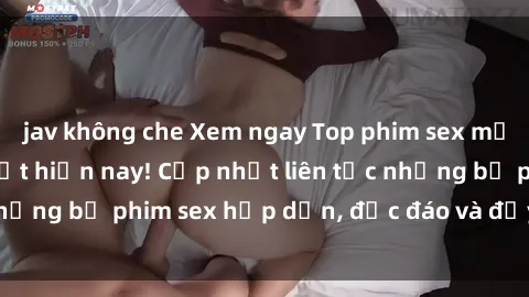 jav không che Xem ngay Top phim sex mới nhất đang hot nhất hiện nay! Cập nhật liên tục những bộ phim sex hấp dẫn, độc đáo và đầy kích thích.
