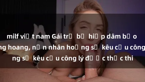 milf việt nam Gái trẻ bị hiếp dâm bạo lực trong khu rừng hoang, nạn nhân hoảng sợ kêu cầu công lý được thực thi