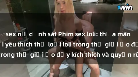 sex nữ cảnh sát Phim sex loli: thỏa mãn đam mê của người yêu thích thể loại loli trong thế giới ảo đầy kích thích và quyến rũ.