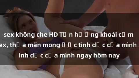 sex không che HD Tận hưởng khoái cảm với gái xinh sex, thỏa mãn mong ước tình dục của mình ngay hôm nay