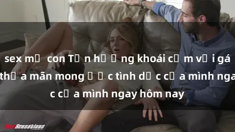 sex mẹ con Tận hưởng khoái cảm với gái xinh sex, thỏa mãn mong ước tình dục của mình ngay hôm nay