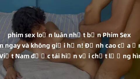 phim sex loạn luân nhật bản Phim Sex Việt Nam HD - Xem ngay và không giới hạn! Đỉnh cao của ẩm thực tình dục Việt Nam được tái hiện với chất lượng hình ảnh sắc nét. Hãy thưởng thức ngay!