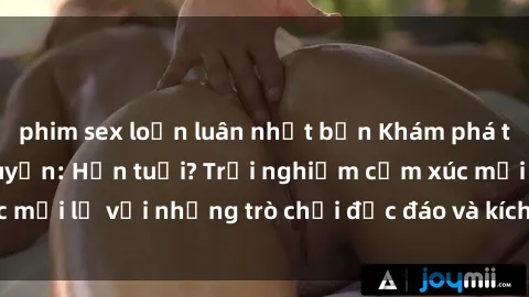 phim sex loạn luân nhật bản Khám phá thế giới sex trực tuyến: Hơn tuổi? Trải nghiệm cảm xúc mới lạ với những trò chơi độc đáo và kích thích người lớn