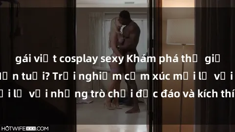 gái việt cosplay sexy Khám phá thế giới sex trực tuyến: Hơn tuổi? Trải nghiệm cảm xúc mới lạ với những trò chơi độc đáo và kích thích người lớn