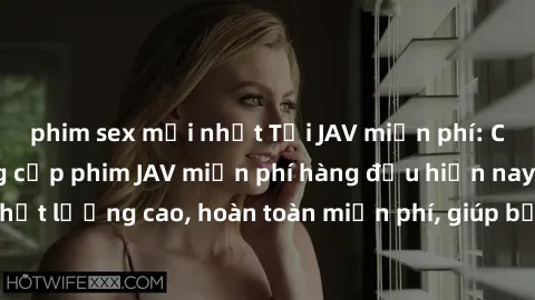 phim sex mới nhất Tải JAV miễn phí: Các trang web cung cấp phim JAV miễn phí hàng đầu hiện nay. Các tác phẩm chất lượng cao, hoàn toàn miễn phí, giúp bạn thỏa mãn niềm đam mê mà không tốn kém.