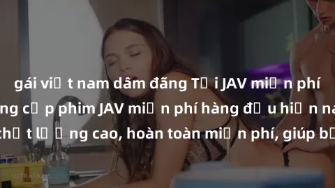 gái việt nam dâm đãng Tải JAV miễn phí: Các trang web cung cấp phim JAV miễn phí hàng đầu hiện nay. Các tác phẩm chất lượng cao, hoàn toàn miễn phí, giúp bạn thỏa mãn niềm đam mê mà không tốn kém.