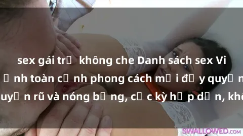 sex gái trẻ không che Danh sách sex Việt Nam không che - Ảnh toàn cảnh phong cách mới đầy quyến rũ và nóng bỏng, cực kỳ hấp dẫn, không thể bỏ qua!