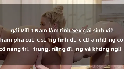 gái Việt Nam làm tình Sex gái sinh viên hot nhất: Cùng khám phá cuộc sống tình dục của những cô nàng trẻ trung, năng động và không ngần ngại thử nghiệm!