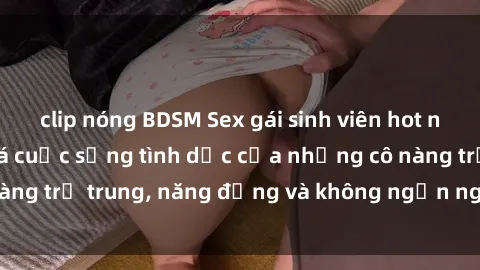 clip nóng BDSM Sex gái sinh viên hot nhất: Cùng khám phá cuộc sống tình dục của những cô nàng trẻ trung, năng động và không ngần ngại thử nghiệm!