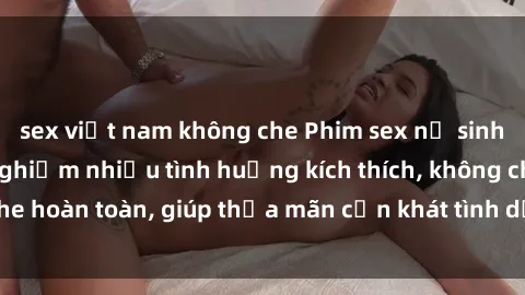 sex việt nam không che Phim sex nữ sinh mới nhất: Trải nghiệm nhiều tình huống kích thích, không che hoàn toàn, giúp thỏa mãn cơn khát tình dục của các bạn trẻ
