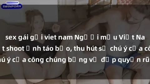 sex gái gọi viet nam Người mẫu Việt Nam gây sốt với loạt shoot ảnh táo bạo, thu hút sự chú ý của công chúng bằng vẻ đẹp quyến rũ và gợi cảm.
