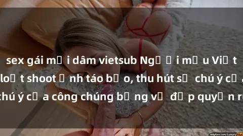 sex gái mại dâm vietsub Người mẫu Việt Nam gây sốt với loạt shoot ảnh táo bạo, thu hút sự chú ý của công chúng bằng vẻ đẹp quyến rũ và gợi cảm.