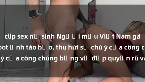 clip sex nữ sinh Người mẫu Việt Nam gây sốt với loạt shoot ảnh táo bạo, thu hút sự chú ý của công chúng bằng vẻ đẹp quyến rũ và gợi cảm.