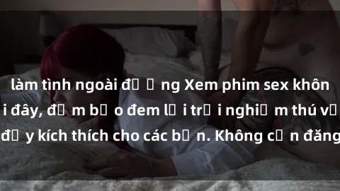 làm tình ngoài đường Xem phim sex không che miễn phí tại đây, đảm bảo đem lại trải nghiệm thú vị và đầy kích thích cho các bạn. Không cần đăng ký, hoàn toàn miễn phí.