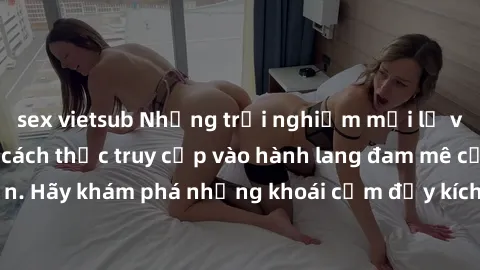 sex vietsub Những trải nghiệm mới lạ với sex tập thể và cách thức truy cập vào hành lang đam mê của bạn. Hãy khám phá những khoái cảm đầy kích thích với tập thể hấp dẫn!