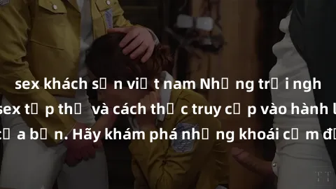 sex khách sạn việt nam Những trải nghiệm mới lạ với sex tập thể và cách thức truy cập vào hành lang đam mê của bạn. Hãy khám phá những khoái cảm đầy kích thích với tập thể hấp dẫn!